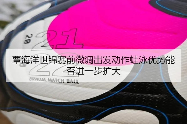 覃海洋世锦赛前微调出发动作蛙泳优势能否进一步扩大