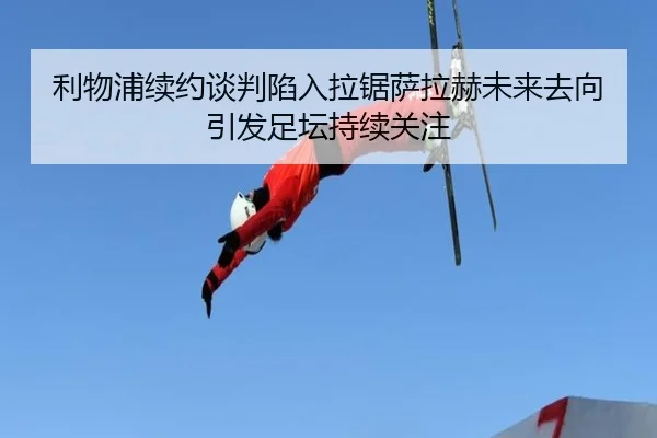 利物浦续约谈判陷入拉锯萨拉赫未来去向引发足坛持续关注