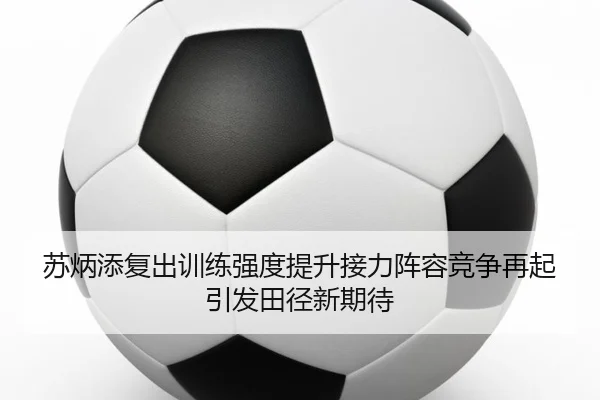 苏炳添复出训练强度提升接力阵容竞争再起引发田径新期待