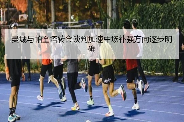 曼城与帕奎塔转会谈判加速中场补强方向逐步明确