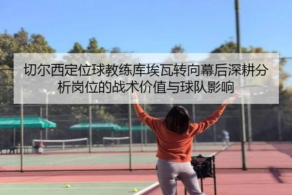 切尔西定位球教练库埃瓦转向幕后深耕分析岗位的战术价值与球队影响